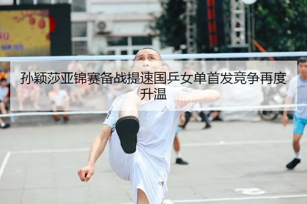 孙颖莎亚锦赛备战提速国乒女单首发竞争再度升温